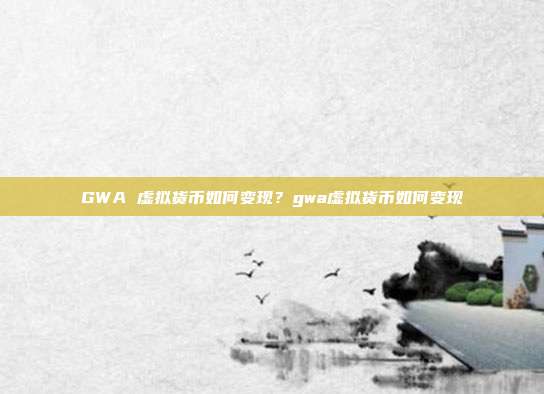 GWA 虚拟货币如何变现？gwa虚拟货币如何变现