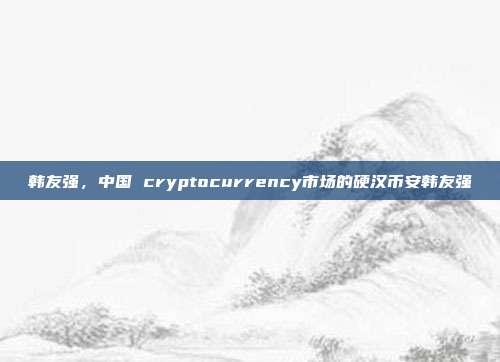 韩友强，中国 cryptocurrency市场的硬汉币安韩友强