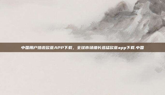 中国用户热衷欧意APP下载，全球市场增长迅猛欧意app下载.中国