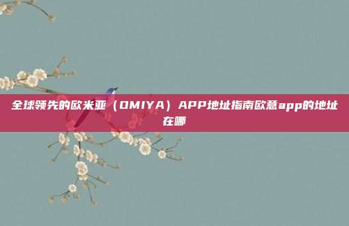 全球领先的欧米亚（OMIYA）APP地址指南欧意app的地址在哪