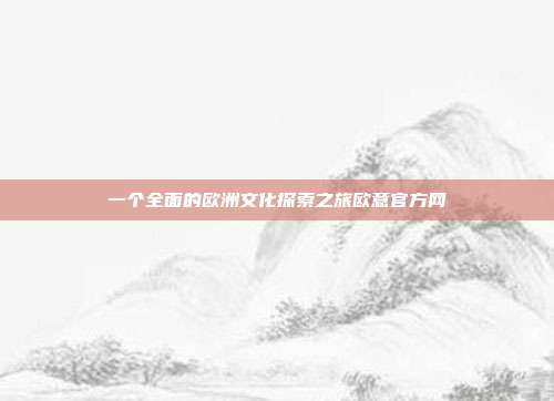 一个全面的欧洲文化探索之旅欧意官方网