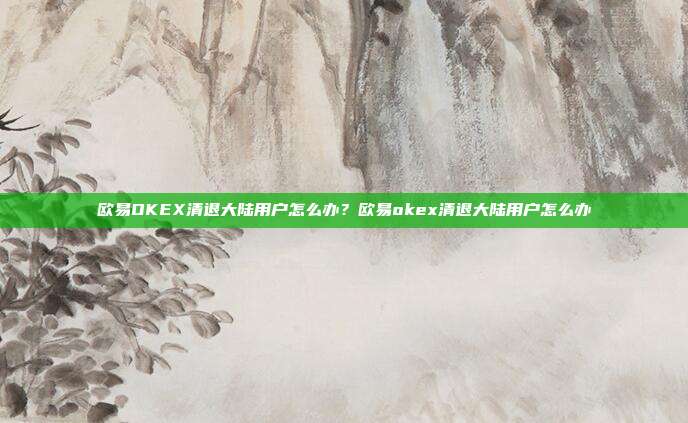 欧易OKEX清退大陆用户怎么办？欧易okex清退大陆用户怎么办