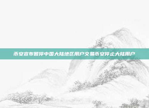 币安宣布暂停中国大陆地区用户交易币安停止大陆用户