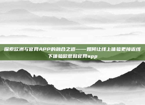 探索欧洲与官网APP的融合之道——如何让线上体验更接近线下体验欧意和官网app