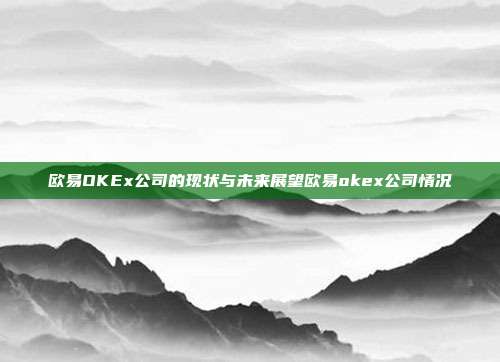 欧易OKEx公司的现状与未来展望欧易okex公司情况