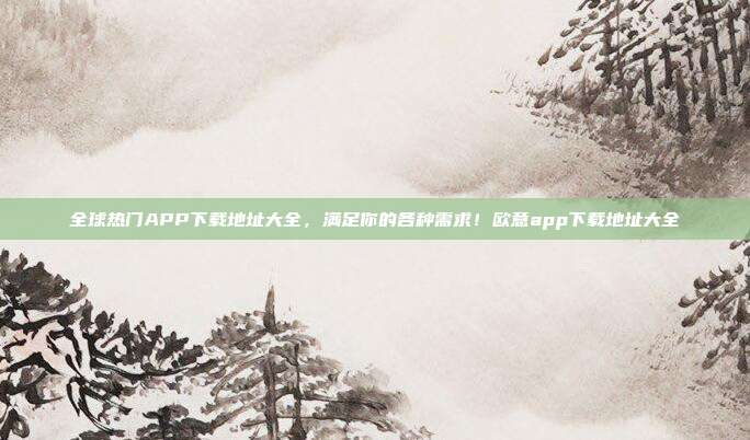 全球热门APP下载地址大全，满足你的各种需求！欧意app下载地址大全