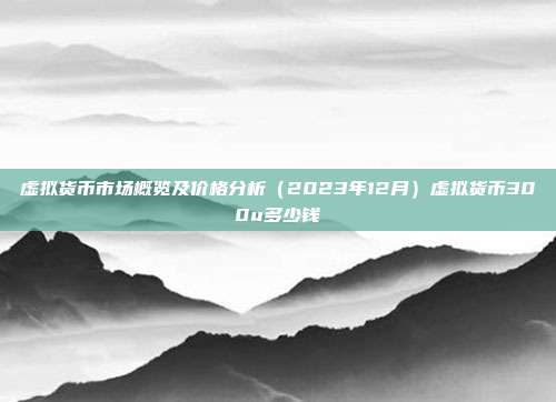 虚拟货币市场概览及价格分析（2023年12月）虚拟货币300u多少钱