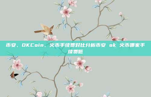 币安、OKCoin、火币手续费对比分析币安 ok 火币哪家手续费低