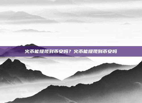 火币能提现到币安吗？火币能提现到币安吗