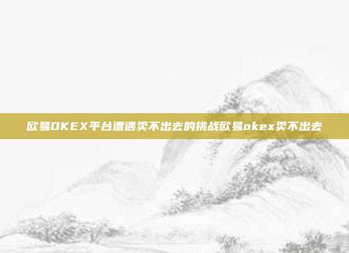 欧易OKEX平台遭遇卖不出去的挑战欧易okex卖不出去