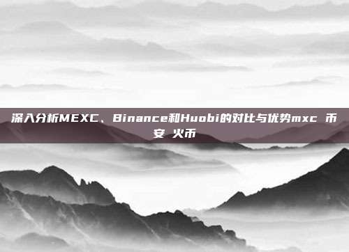 深入分析MEXC、Binance和Huobi的对比与优势mxc 币安 火币