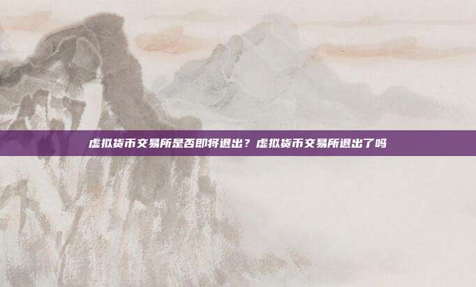 虚拟货币交易所是否即将退出？虚拟货币交易所退出了吗