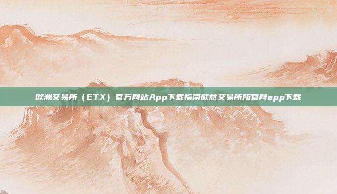 欧洲交易所（ETX）官方网站App下载指南欧意交易所所官网app下载