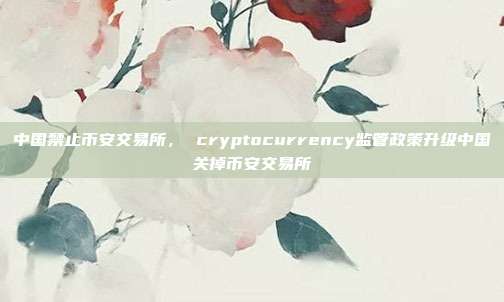 中国禁止币安交易所， cryptocurrency监管政策升级中国关掉币安交易所