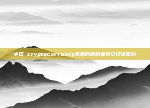 中国 cryptocurrency市场的领航者币安投资机构