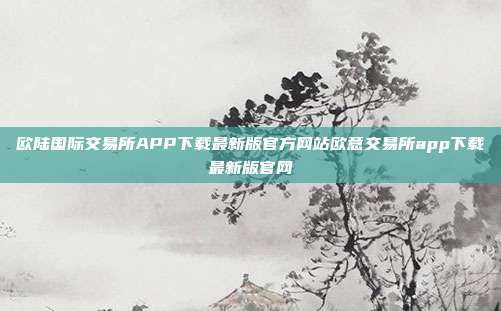 欧陆国际交易所APP下载最新版官方网站欧意交易所app下载最新版官网