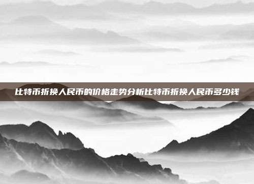 比特币折换人民币的价格走势分析比特币折换人民币多少钱