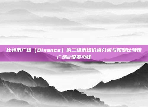 比特币广场（Binance）的二级市场价格分析与预测比特币广场2级多少钱