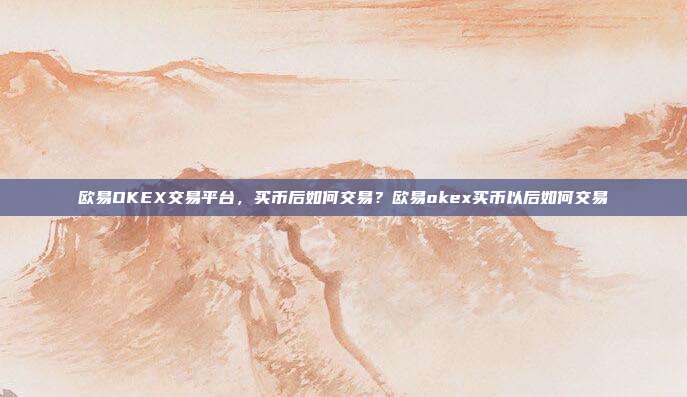 欧易OKEX交易平台，买币后如何交易？欧易okex买币以后如何交易