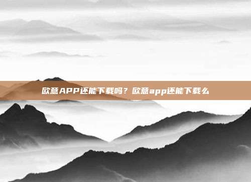 欧意APP还能下载吗？欧意app还能下载么