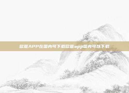 欧意APP在国内可下载欧意app国内可以下载