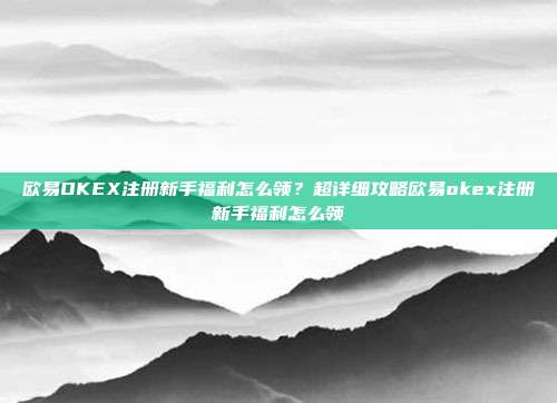 欧易OKEX注册新手福利怎么领？超详细攻略欧易okex注册新手福利怎么领