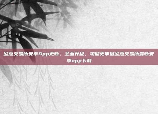 欧意交易所安卓App更新，全面升级，功能更丰富欧意交易所最新安卓app下载