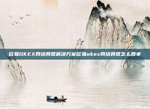 欧易OKEX网络异常解决方案欧易okex网络异常怎么回事