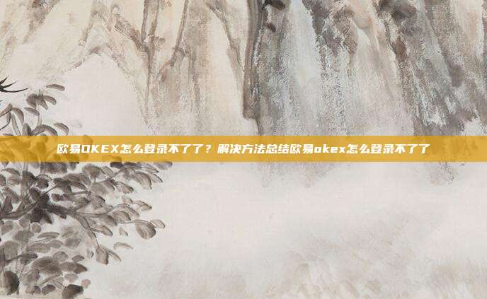 欧易OKEX怎么登录不了了？解决方法总结欧易okex怎么登录不了了