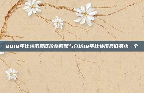 2018年比特币最低价格回顾与分析18年比特币最低多少一个