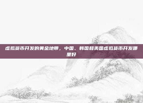 虚拟货币开发的黄金地带，中国、韩国和美国虚拟货币开发哪里好