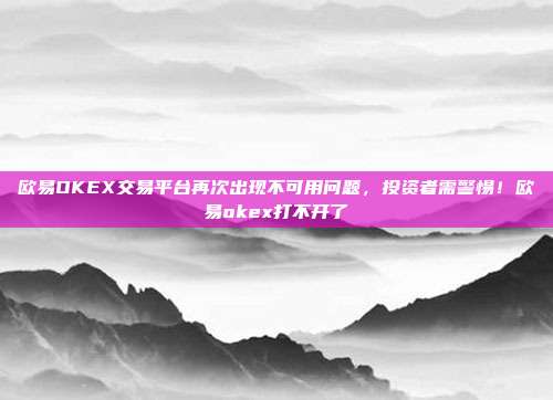 欧易OKEX交易平台再次出现不可用问题，投资者需警惕！欧易okex打不开了