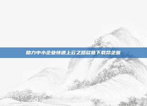 助力中小企业快速上云之路欧意下载帮企客