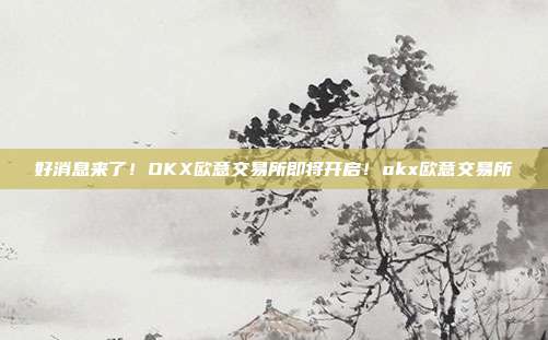 好消息来了！OKX欧意交易所即将开启！okx欧意交易所