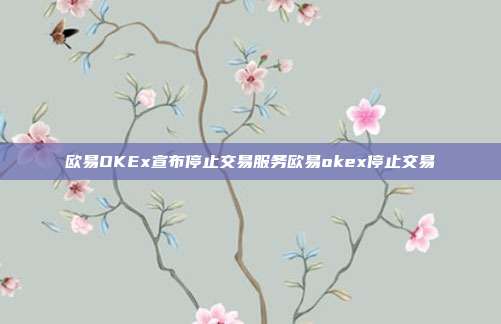 欧易OKEx宣布停止交易服务欧易okex停止交易