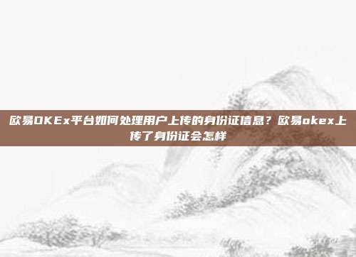 欧易OKEx平台如何处理用户上传的身份证信息？欧易okex上传了身份证会怎样