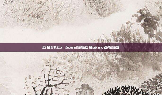 欧易OKEx boss被捕欧易okex老板被抓