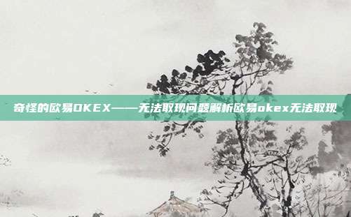 奇怪的欧易OKEX——无法取现问题解析欧易okex无法取现