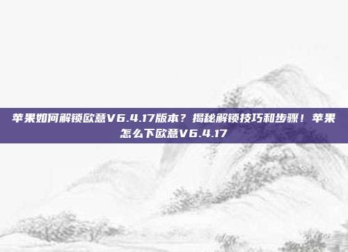 苹果如何解锁欧意V6.4.17版本？揭秘解锁技巧和步骤！苹果怎么下欧意V6.4.17