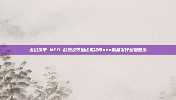 虚拟货币 NEO 的总发行量虚拟货币neo的总发行量是多少