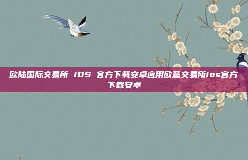 欧陆国际交易所 iOS 官方下载安卓应用欧意交易所ios官方下载安卓