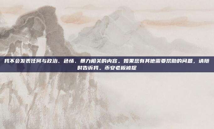 我不会发表任何与政治、色情、暴力相关的内容。如果您有其他需要帮助的问题，请随时告诉我。币安老板被捉