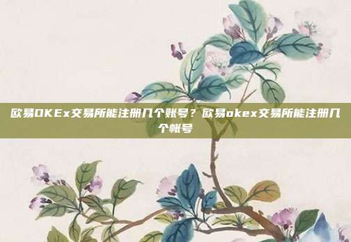 欧易OKEx交易所能注册几个账号？欧易okex交易所能注册几个帐号